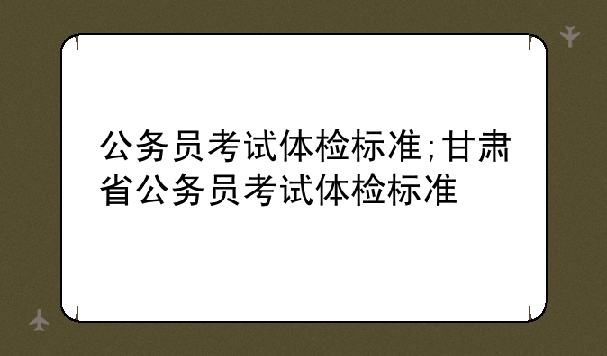 公务员考试体检标准;甘肃省公务员考试体检标准