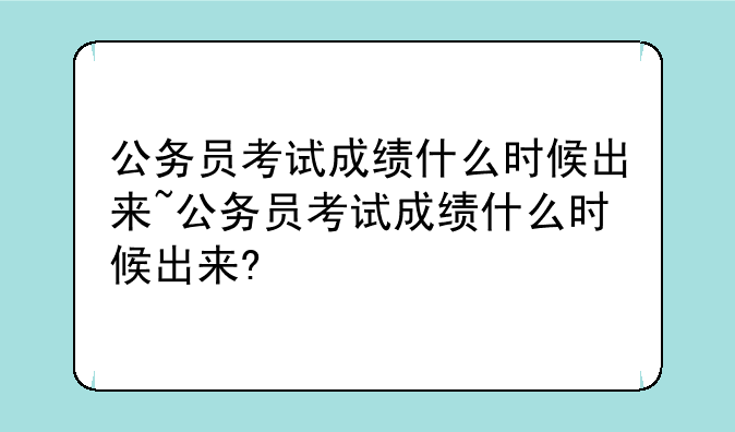 公务员考试成绩什么时候出来~公务员考试成绩什么时候出来?