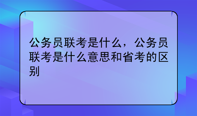 公务员联考是什么，公务员联考是什么意思和省考的区别