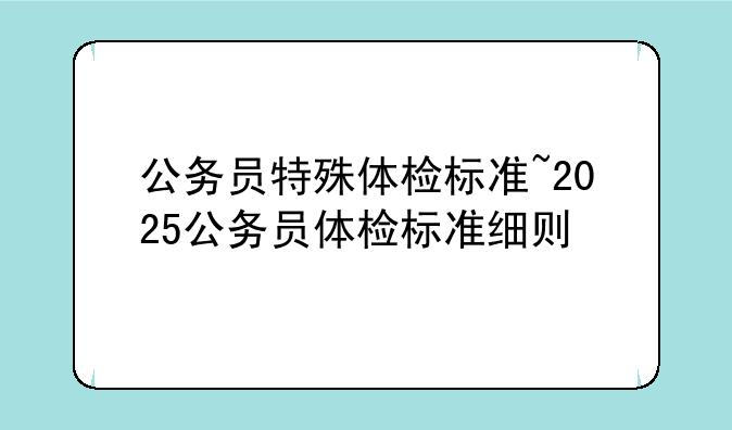 公务员特殊体检标准~2025公务员体检标准细则