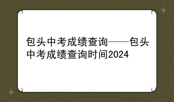 包头中考成绩查询——包头中考成绩查询时间2024