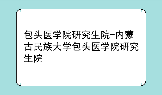 包头医学院研究生院-内蒙古民族大学包头医学院研究生院