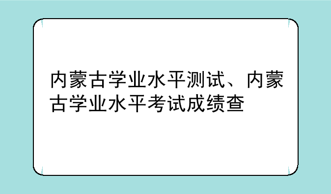 内蒙古学业水平测试、内蒙古学业水平考试成绩查